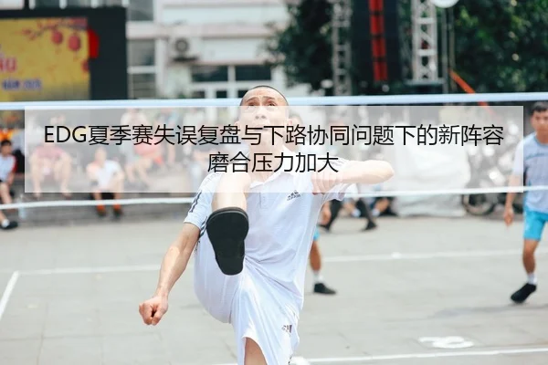 EDG夏季赛失误复盘与下路协同问题下的新阵容磨合压力加大